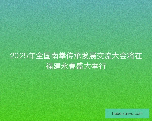 2025年全国南拳传承发展交流大会将在福建永春盛大举行
