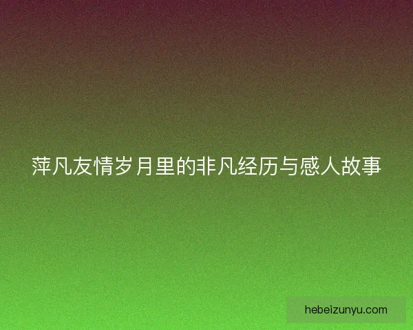 萍凡友情岁月里的非凡经历与感人故事