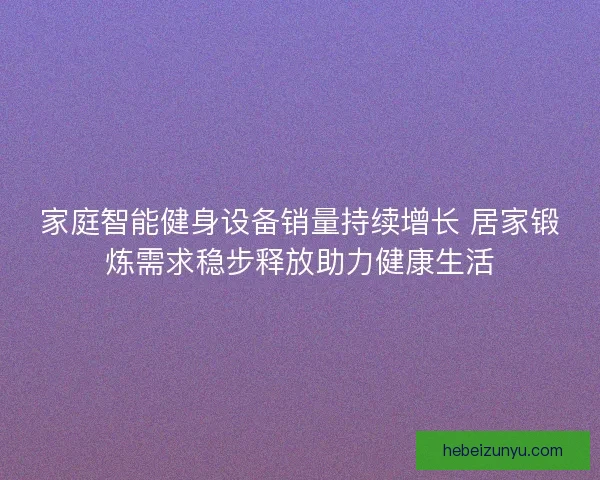 家庭智能健身设备销量持续增长 居家锻炼需求稳步释放助力健康生活