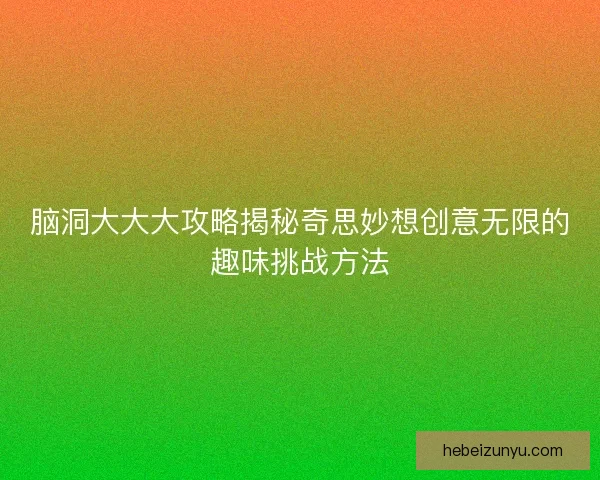 脑洞大大大攻略揭秘奇思妙想创意无限的趣味挑战方法