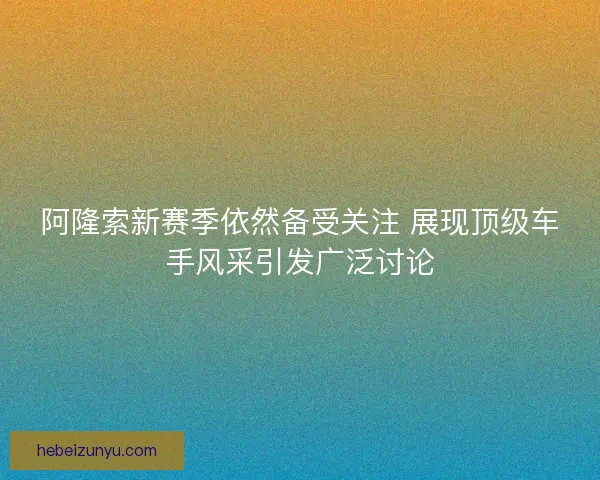 阿隆索新赛季依然备受关注 展现顶级车手风采引发广泛讨论