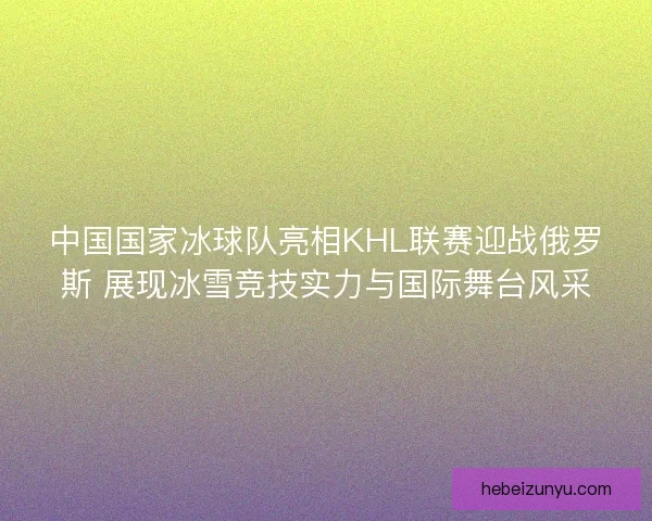 中国国家冰球队亮相KHL联赛迎战俄罗斯 展现冰雪竞技实力与国际舞台风采