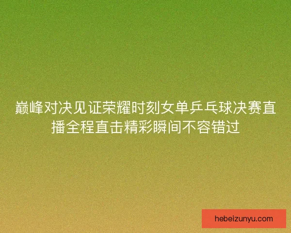 巅峰对决见证荣耀时刻女单乒乓球决赛直播全程直击精彩瞬间不容错过
